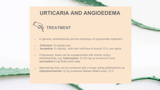 TREATMENT
URTICARIA AND ANGIOEDEMA
 In general, antihistamines are the mainstays of symptomatic treatment .
 Cetirizine 10 mg/day and
 loratadine 10 mg/day, both with half-lives of around 12 h, are useful.
 If necessary, these can be supplemented with shorter acting
antihistamines, e.g. hydroxyzine 10–25 mg up to every 6 h and
acrivastine 8 mg three times daily.
 Alternatively they can be combined with a longer acting antihistamine as
chlorpheniramine 12 mg sustained release tablets every 12 h.
 