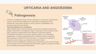  Urticaria is mediated through immune (allergic) or nonimmune mechanisms.
 Lesions result from the release from mast cells of biologically active
substances, particularly histamine, which produce vasodilatation and
increased vascular permeability.
 Several pathways are recognized:
 IgE-mediated (type I) hypersensitivity is the best understood mechanism;
antigen cross-links immunoglobulin (Ig) E molecules on the surface of mast
cells, resulting in degranulation with release of vasoactive agents.
 Complement activation can produce dermal oedema, as in hereditary
angioedema or urticaria associated with circulating immune complexes.
 Direct release of histamine from mast cells, in a nonimmune manner, is
caused by some drugs, e.g. opiates and contrast media.
 Blocking of the prostaglandin pathway from arachidonic acid, by some drugs
such as aspirin and non-steroidal anti-inflammatory agents, promotes urticaria
by accumulating vasoactive leukotrienes.
Pathogenesis
URTICARIA AND ANGIOEDEMA
 