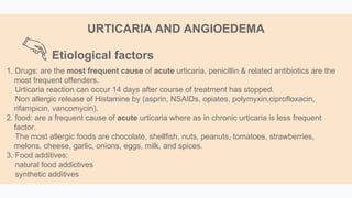 1. Drugs: are the most frequent cause of acute urticaria, penicillin & related antibiotics are the
most frequent offenders.
Urticaria reaction can occur 14 days after course of treatment has stopped.
Non allergic release of Histamine by (asprin, NSAIDs, opiates, polymyxin,ciprofloxacin,
rifampicin, vancomycin).
2. food: are a frequent cause of acute urticaria where as in chronic urticaria is less frequent
factor.
The most allergic foods are chocolate, shellfish, nuts, peanuts, tomatoes, strawberries,
melons, cheese, garlic, onions, eggs, milk, and spices.
3. Food additives:
natural food addictives
synthetic additives
Etiological factors
URTICARIA AND ANGIOEDEMA
 