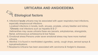 4. Infections"acute urticaria may be associated with upper respiratory tract infections,
especially streptococcal infections .
Localized infections in tonsils, tooth, sinuses, prostate, urinary bladder and kidney
."Chronic viral infections such as hepatitis B & C"
Helimenthes may cause urticaria these are (ascaris, ankylostomas, strangyloids,
filarial, echinococcus schistosoma & liver flukes
5. Emotional stress:Persons under sever emotional stress may have more marked
urticana.
6. Menthol: It is found in mentholated cigarettes, candy, cough drops, aerosol sprays &
topicalmedications.
7.Neoplasms:Urticana has been associated with carcinoma & Hodgkin's diseases .
URTICARIA AND ANGIOEDEMA
Etiological factors
 