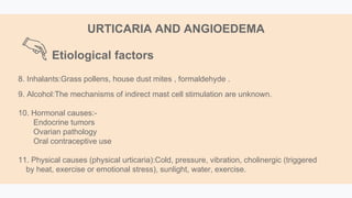 8. Inhalants:Grass pollens, house dust mites , formaldehyde .
9. Alcohol:The mechanisms of indirect mast cell stimulation are unknown.
10. Hormonal causes:-
Endocrine tumors
Ovarian pathology
Oral contraceptive use
11. Physical causes (physical urticaria):Cold, pressure, vibration, cholinergic (triggered
by heat, exercise or emotional stress), sunlight, water, exercise.
Etiological factors
URTICARIA AND ANGIOEDEMA
 