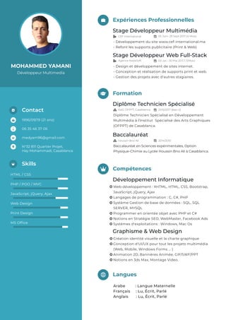 MOHAMMED YAMANI
Développeur Multimedia
Expériences Professionnelles
Stage Développeur Multimédia
- Développement du site www.cef-international.ma
- Refont les supports publicitaire (Print & Web)
Stage Développeur Web Full-Stack
- Design et développement de sites internet.
- Conception et réalisation de supports print et web.
- Gestion des projets avec d'autres stagiaires.
Diplôme Technicien Spécialisé
Diplôme Technicien Spécialisé en Développement
Multimédia à l’Institut Spécialisé des Arts Graphiques
(OFPPT) de Casablanca.
Baccalauréat
Baccalauréat en Sciences expérimentales, Option
Physique-Chimie au Lycée Houssin Bno Ali à Casablanca.
Formation
Langues
Arabe : Langue Maternelle
Français : Lu, Écrit, Parlé
Anglais : Lu, Écrit, Parlé
Compétences
Graphisme & Web Design
Création identité visuelle et la charte graphique
Conception d'UI/UX pour tout les projets multimédia
(Web, Mobile, Windows Forms ... )
Animation 2D, Bannières Animée, GIF/SWF/PPT
Notions en 3ds Max, Montage Video.
Développement Informatique
Web développement : XHTML, HTML, CSS, Bootstrap,
JavaScript, jQuery, Ajax
Langages de programmation : C, C#, PHP
Système Gestion de base de données : SQL, SQL
SERVER, MYSQL
Programmer en orientée objet avec PHP et C#
Notions en Stratégie SEO, WebMaster, Facebook Ads
Systèmes d'exploitations : Windows, Mac Os
06 35 46 37 06
medyam96@gmail.com
N°32 B11 Quartier Projet,
Hay Mohammadi, Casablanca
1996/09/19 (21 ans)
Contact
Skills
HTML / CSS
PHP / POO / MVC
JavaScript, jQuery, Ajax
Web Design
Print Design
MS Ofﬁce
 