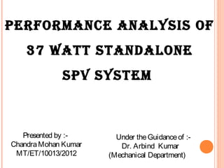 PERFORMANCE ANALYSIS OF
37 WATT STANDALONE
SPV SYSTEM
Under theGuidanceof :-
Dr. Arbind Kumar
(Mechanical Department)
Presented by :-
ChandraMohan Kumar
MT/ET/10013/2012
 