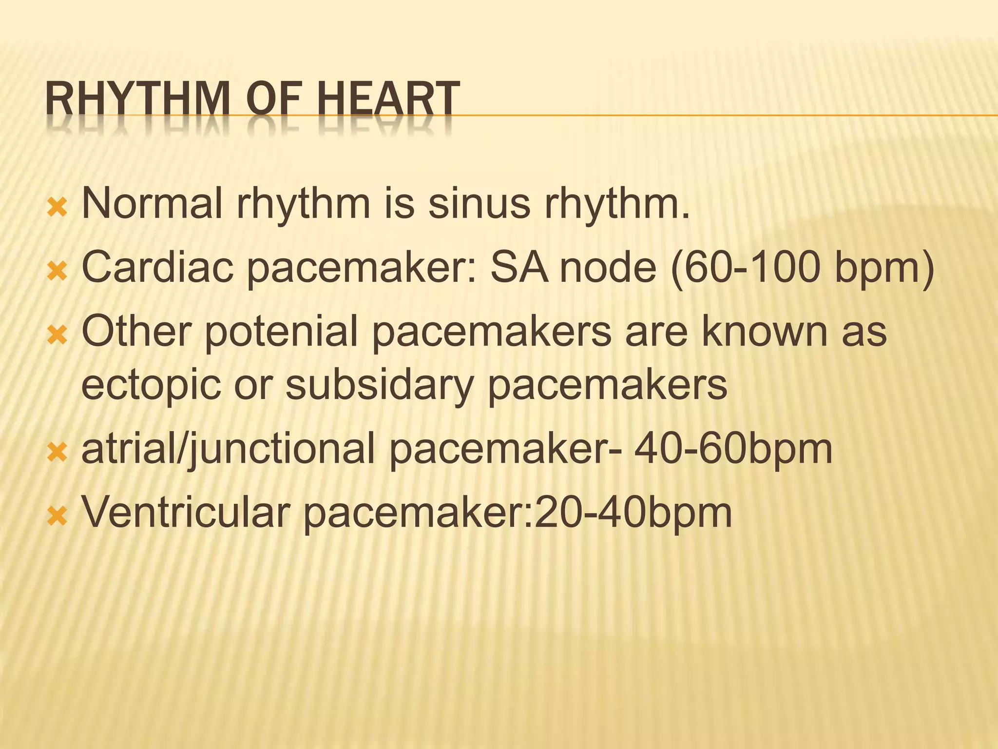 RHYTHM OF HEART
 Normal rhythm is sinus rhythm.
 Cardiac pacemaker: SA node (60-100 bpm)
 Other potenial pacemakers are known as
ectopic or subsidary pacemakers
 atrial/junctional pacemaker- 40-60bpm
 Ventricular pacemaker:20-40bpm
 