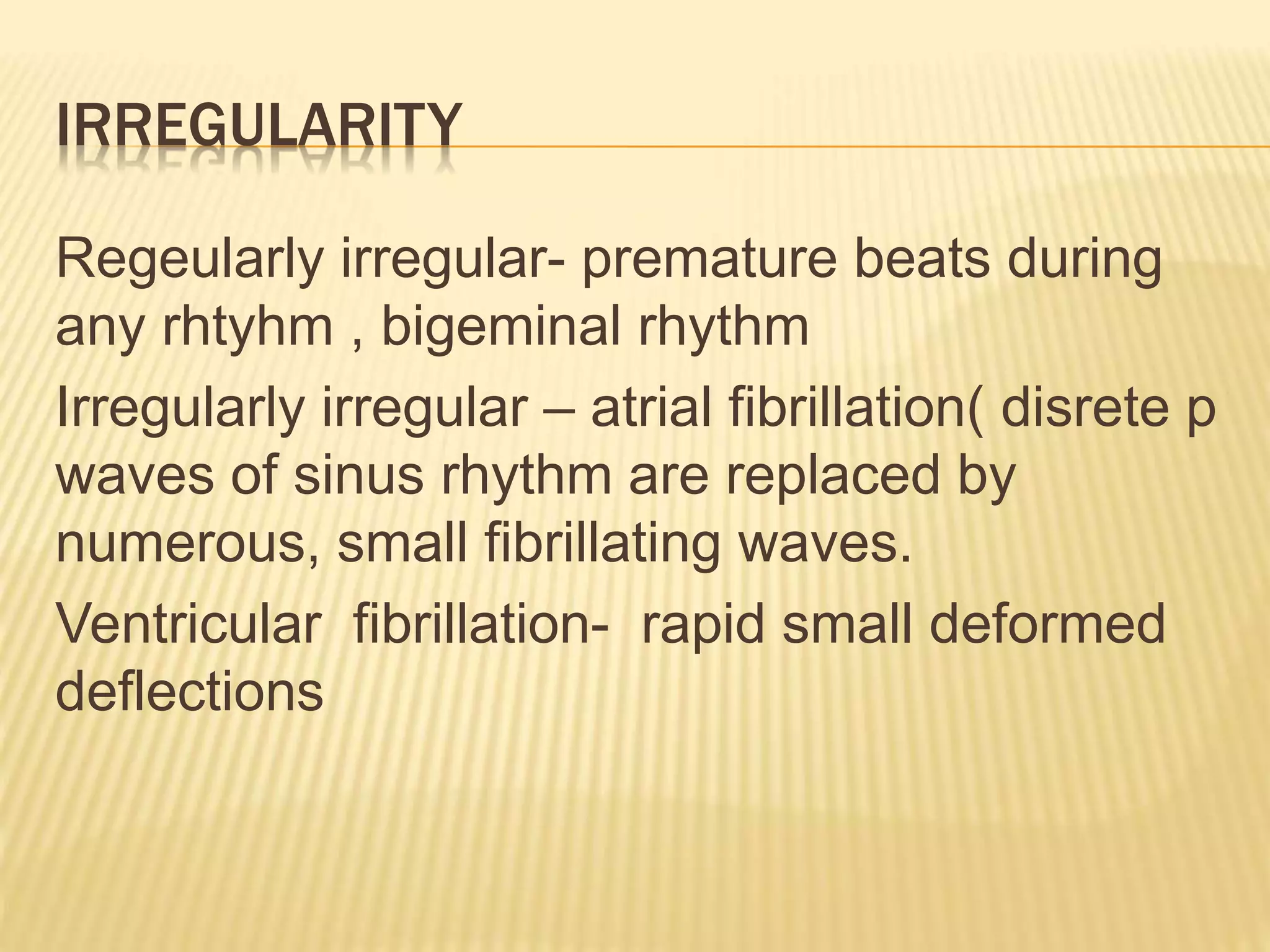 IRREGULARITY
Regeularly irregular- premature beats during
any rhtyhm , bigeminal rhythm
Irregularly irregular – atrial fibrillation( disrete p
waves of sinus rhythm are replaced by
numerous, small fibrillating waves.
Ventricular fibrillation- rapid small deformed
deflections
 