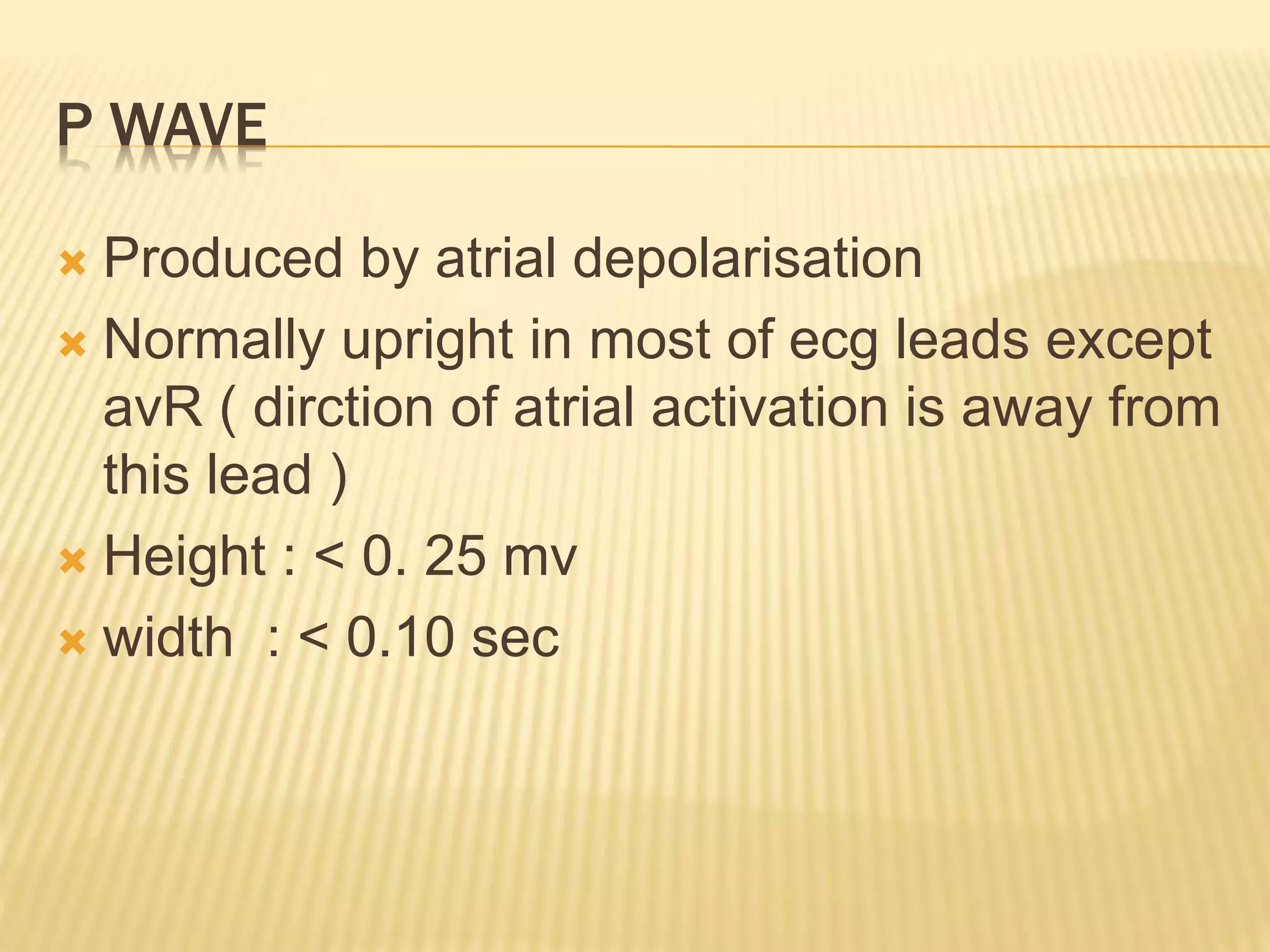 P WAVE
 Produced by atrial depolarisation
 Normally upright in most of ecg leads except
avR ( dirction of atrial activation is away from
this lead )
 Height : < 0. 25 mv
 width : < 0.10 sec
 