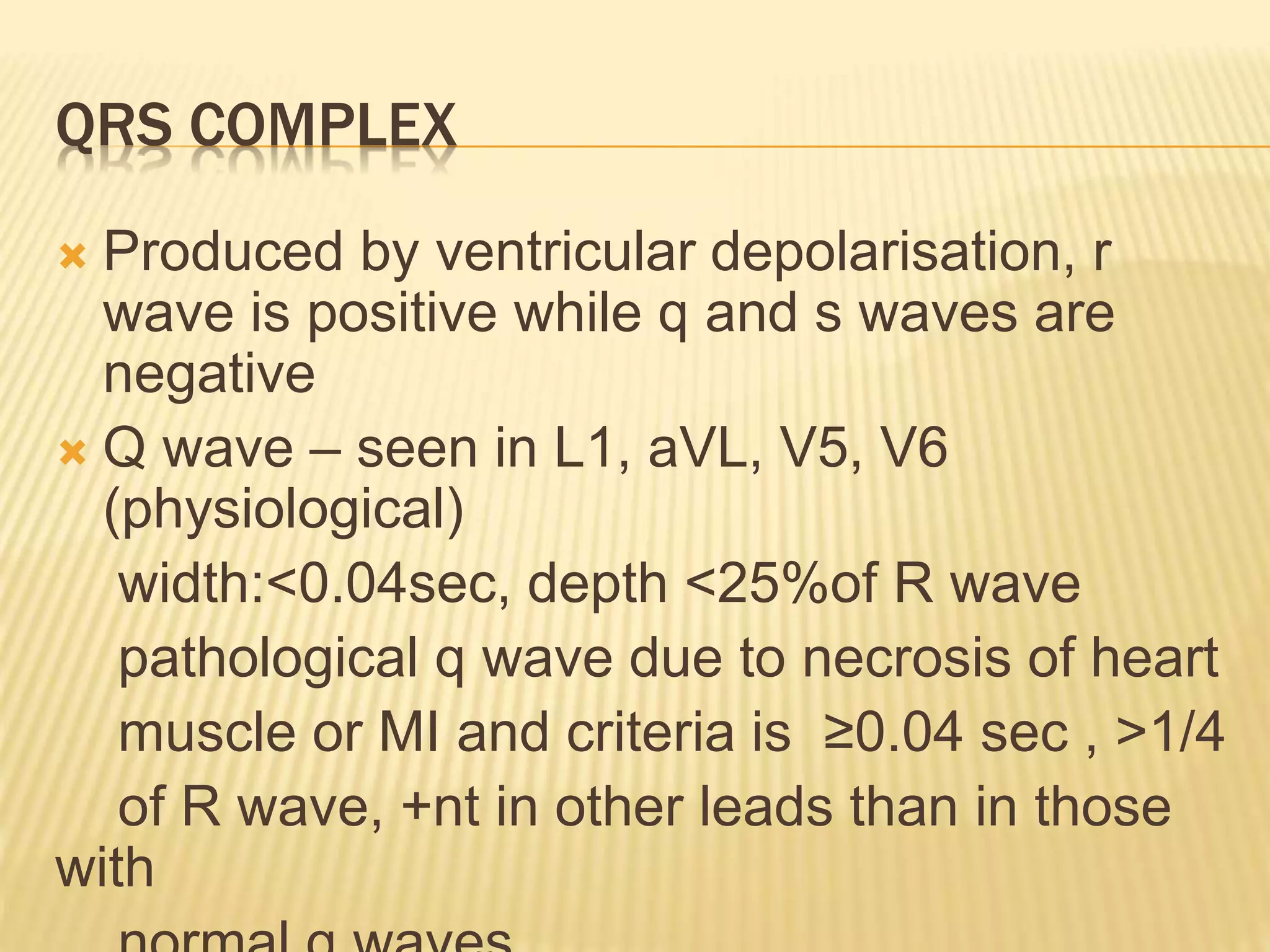 QRS COMPLEX
 Produced by ventricular depolarisation, r
wave is positive while q and s waves are
negative
 Q wave – seen in L1, aVL, V5, V6
(physiological)
width:<0.04sec, depth <25%of R wave
pathological q wave due to necrosis of heart
muscle or MI and criteria is ≥0.04 sec , >1/4
of R wave, +nt in other leads than in those
with
 
