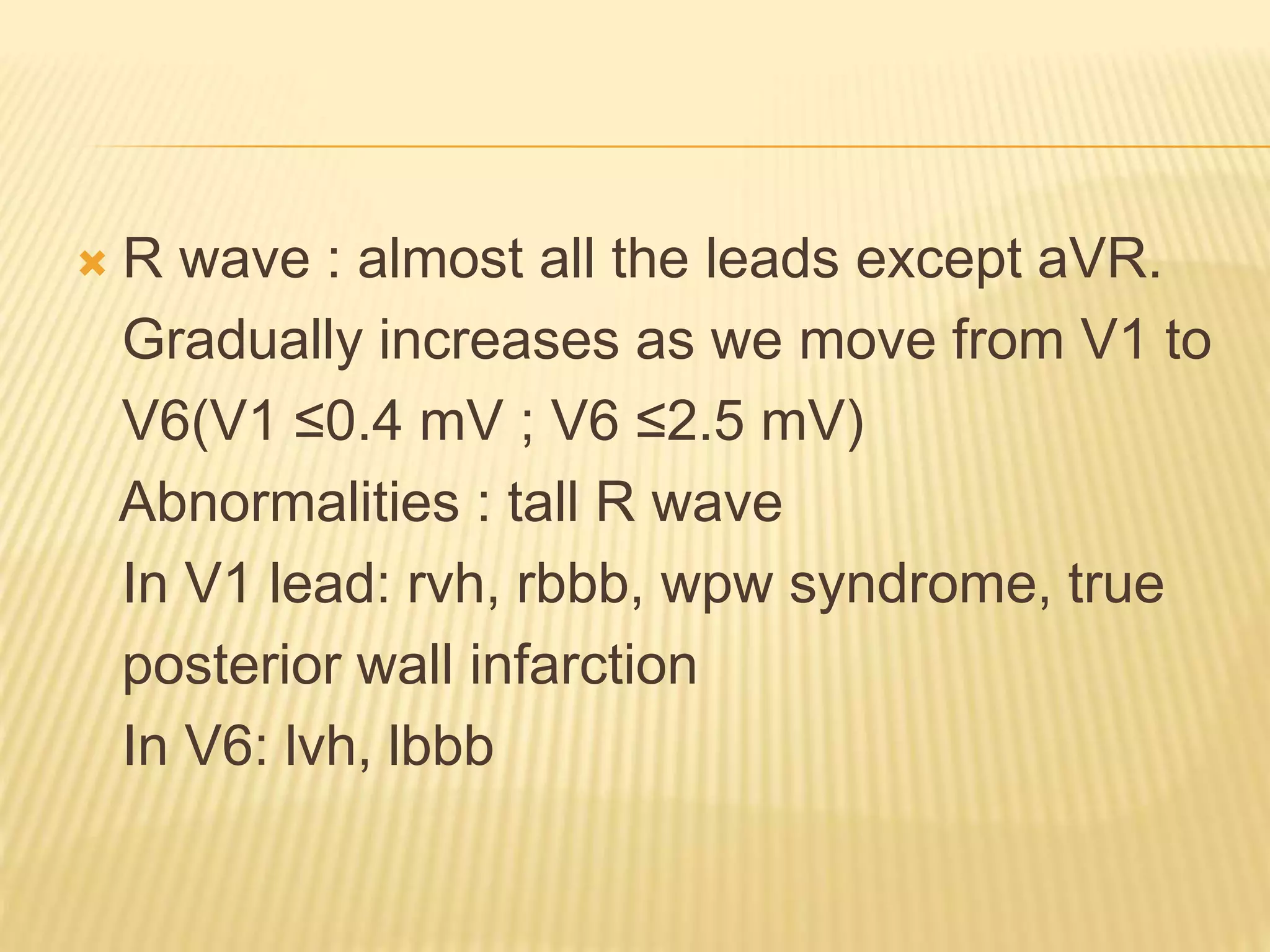  R wave : almost all the leads except aVR.
Gradually increases as we move from V1 to
V6(V1 ≤0.4 mV ; V6 ≤2.5 mV)
Abnormalities : tall R wave
In V1 lead: rvh, rbbb, wpw syndrome, true
posterior wall infarction
In V6: lvh, lbbb
 