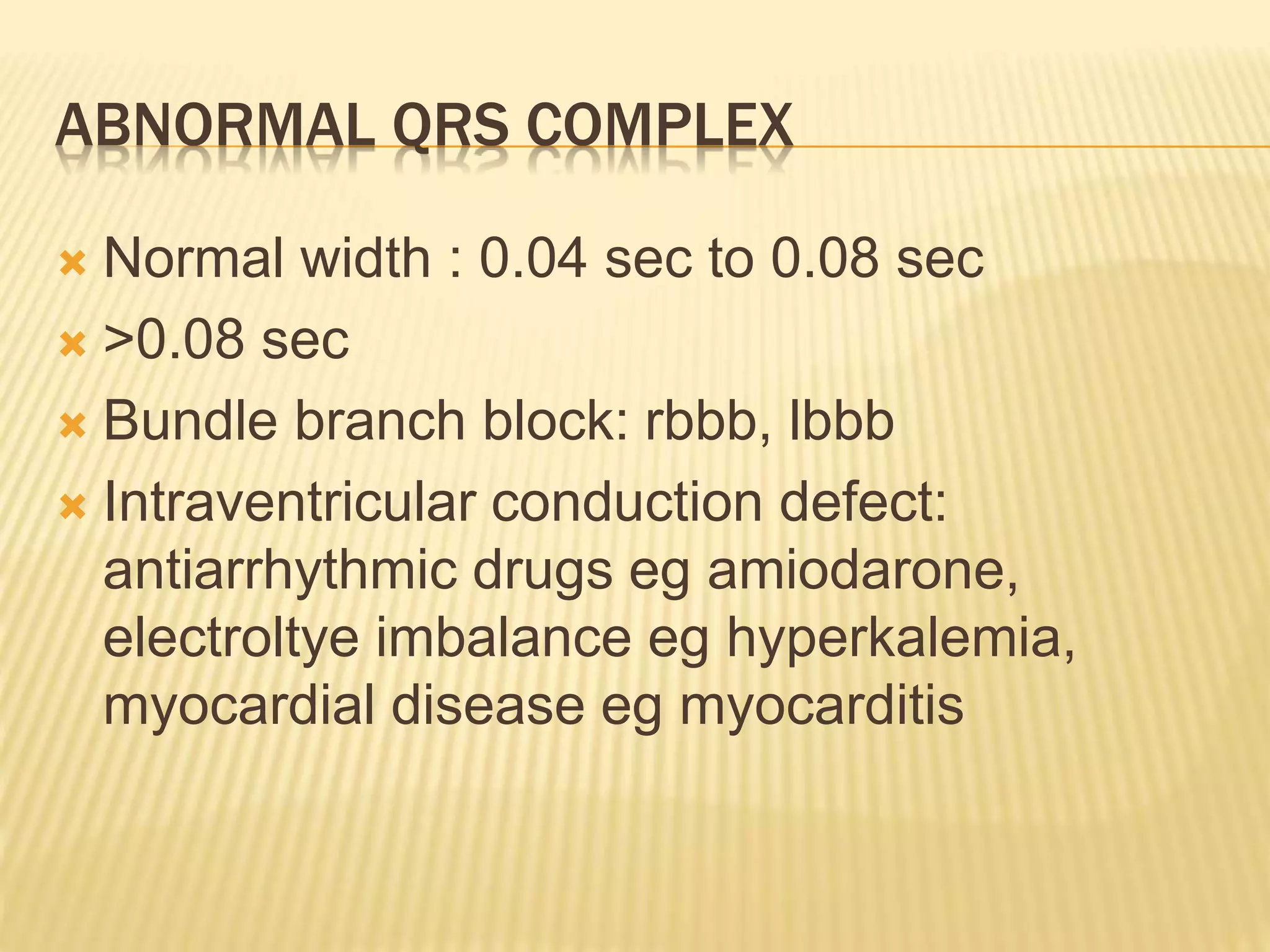 ABNORMAL QRS COMPLEX
 Normal width : 0.04 sec to 0.08 sec
 >0.08 sec
 Bundle branch block: rbbb, lbbb
 Intraventricular conduction defect:
antiarrhythmic drugs eg amiodarone,
electroltye imbalance eg hyperkalemia,
myocardial disease eg myocarditis
 