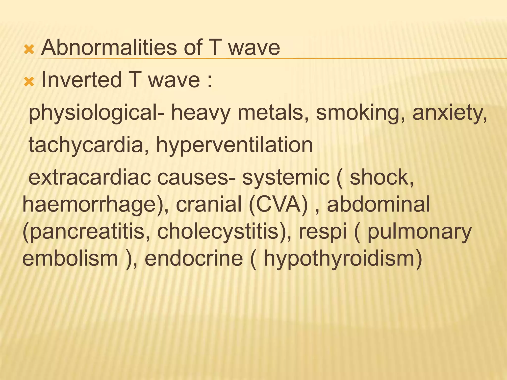  Abnormalities of T wave
 Inverted T wave :
physiological- heavy metals, smoking, anxiety,
tachycardia, hyperventilation
extracardiac causes- systemic ( shock,
haemorrhage), cranial (CVA) , abdominal
(pancreatitis, cholecystitis), respi ( pulmonary
embolism ), endocrine ( hypothyroidism)
 