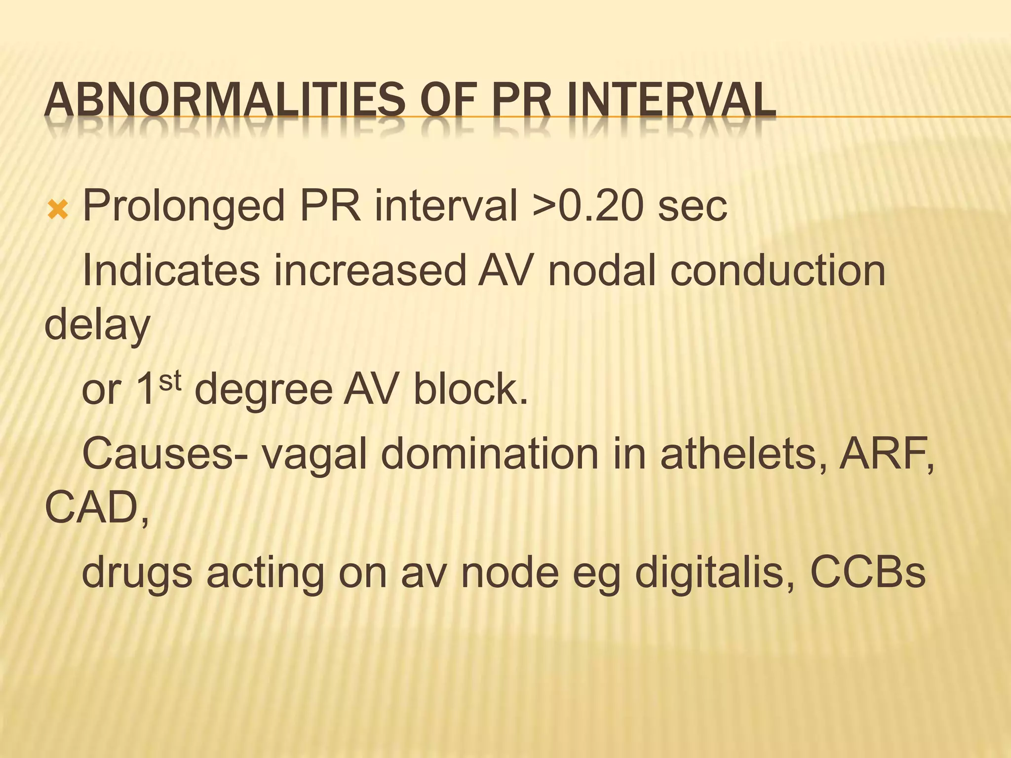ABNORMALITIES OF PR INTERVAL
 Prolonged PR interval >0.20 sec
Indicates increased AV nodal conduction
delay
or 1st degree AV block.
Causes- vagal domination in athelets, ARF,
CAD,
drugs acting on av node eg digitalis, CCBs
 