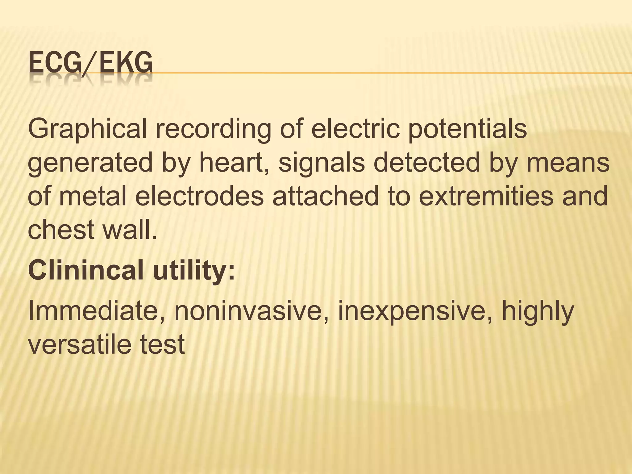 ECG/EKG
Graphical recording of electric potentials
generated by heart, signals detected by means
of metal electrodes attached to extremities and
chest wall.
Clinincal utility:
Immediate, noninvasive, inexpensive, highly
versatile test
 