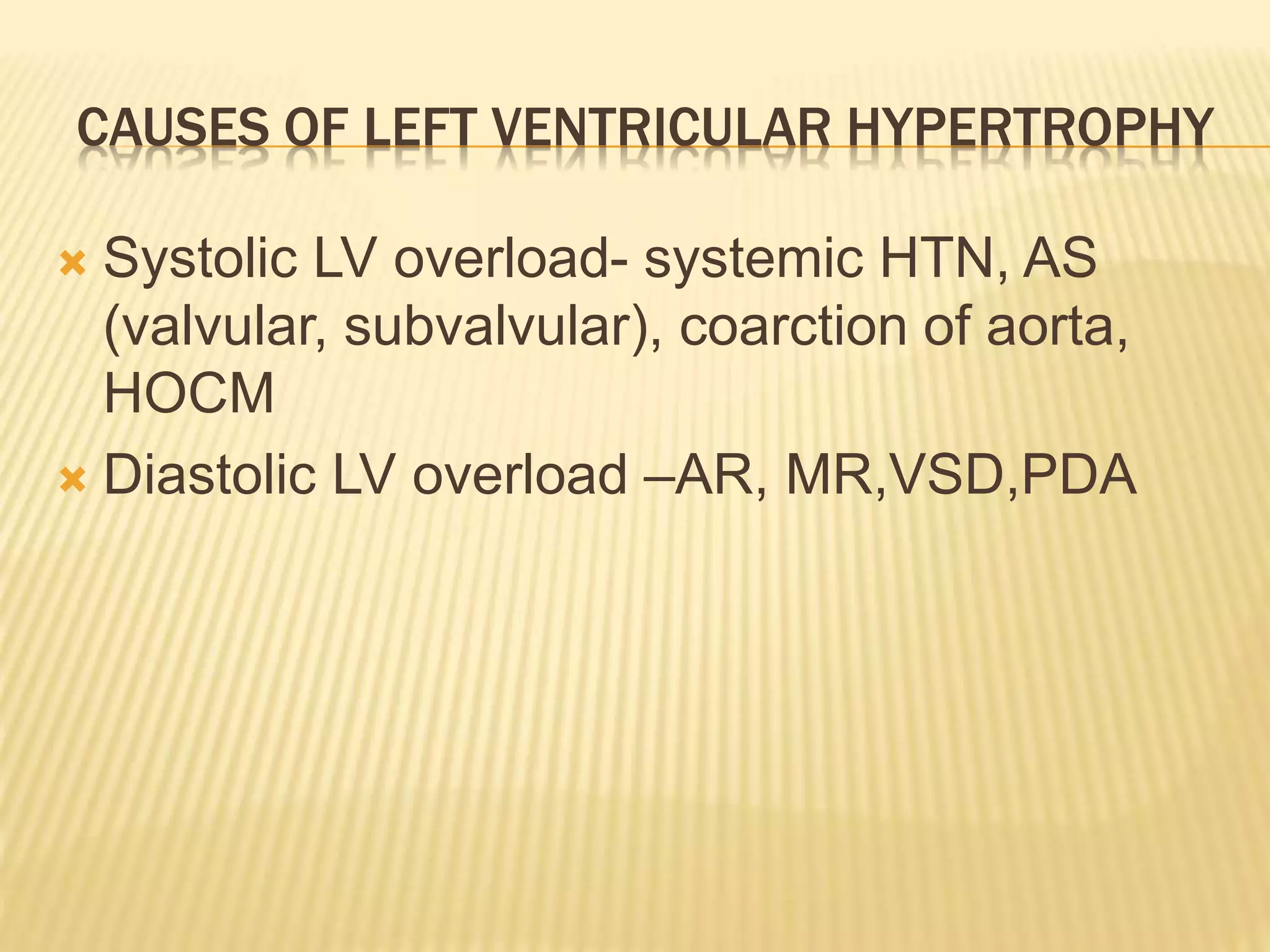 CAUSES OF LEFT VENTRICULAR HYPERTROPHY
 Systolic LV overload- systemic HTN, AS
(valvular, subvalvular), coarction of aorta,
HOCM
 Diastolic LV overload –AR, MR,VSD,PDA
 