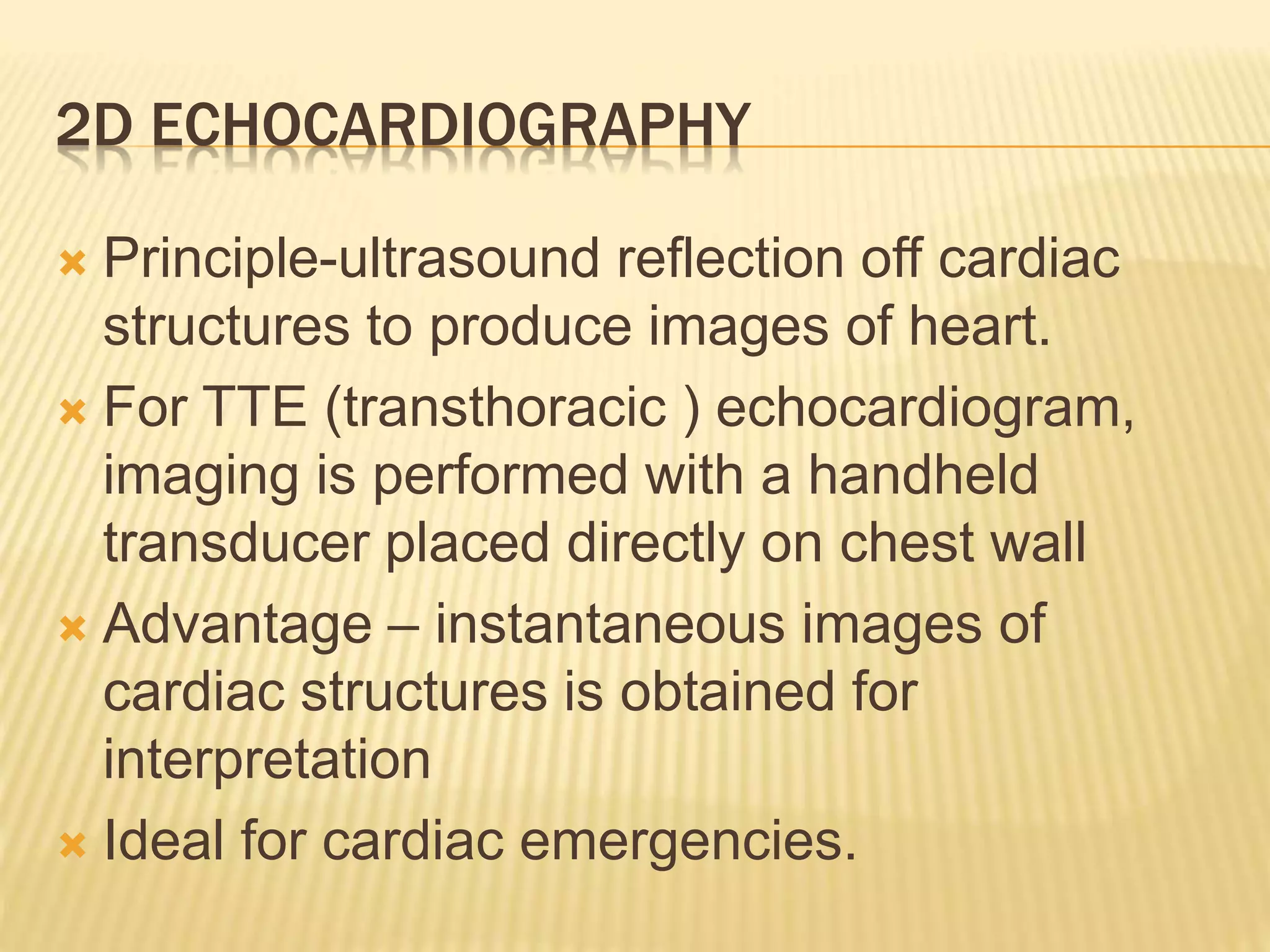 2D ECHOCARDIOGRAPHY
 Principle-ultrasound reflection off cardiac
structures to produce images of heart.
 For TTE (transthoracic ) echocardiogram,
imaging is performed with a handheld
transducer placed directly on chest wall
 Advantage – instantaneous images of
cardiac structures is obtained for
interpretation
 Ideal for cardiac emergencies.
 