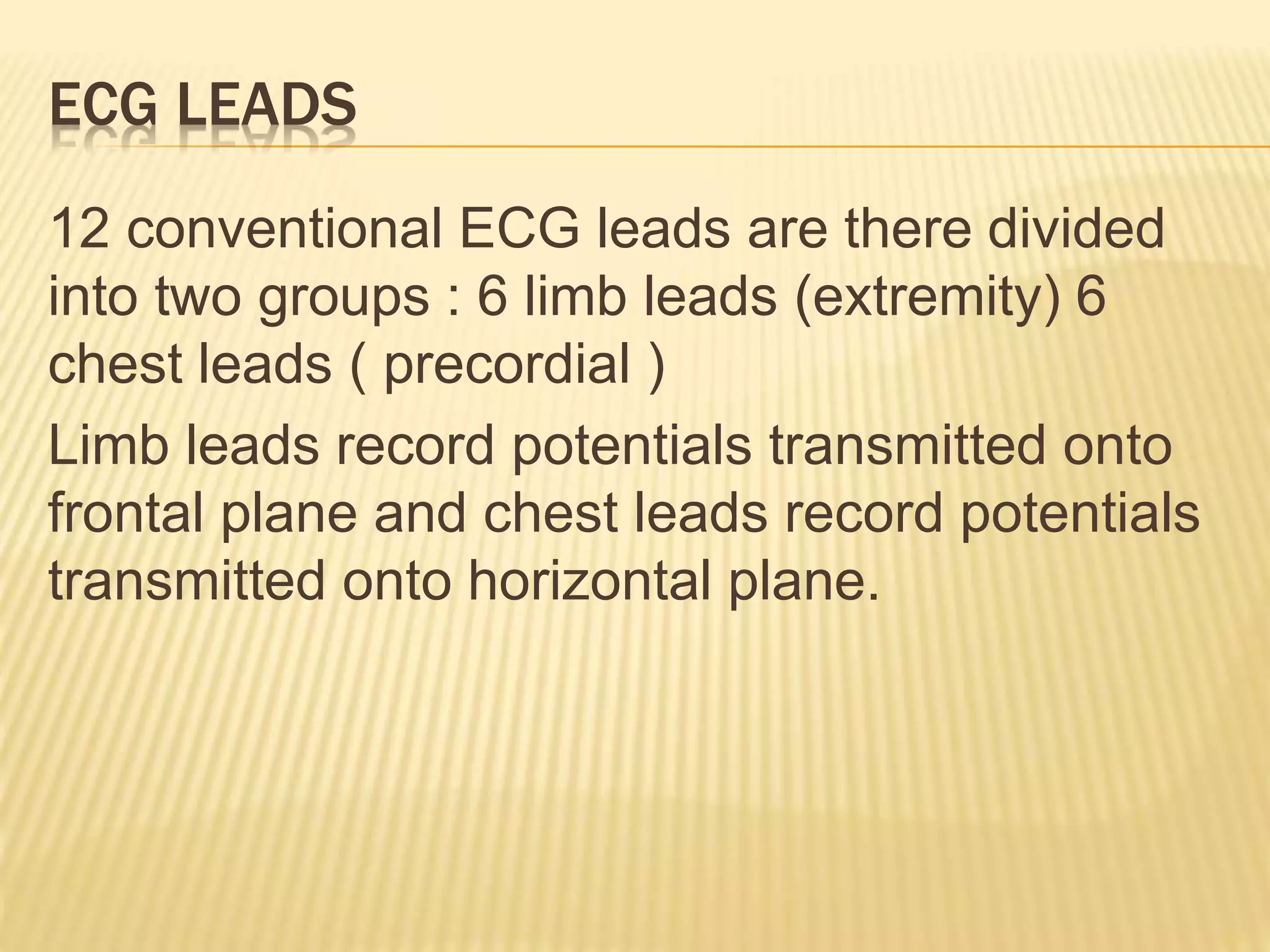 ECG LEADS
12 conventional ECG leads are there divided
into two groups : 6 limb leads (extremity) 6
chest leads ( precordial )
Limb leads record potentials transmitted onto
frontal plane and chest leads record potentials
transmitted onto horizontal plane.
 
