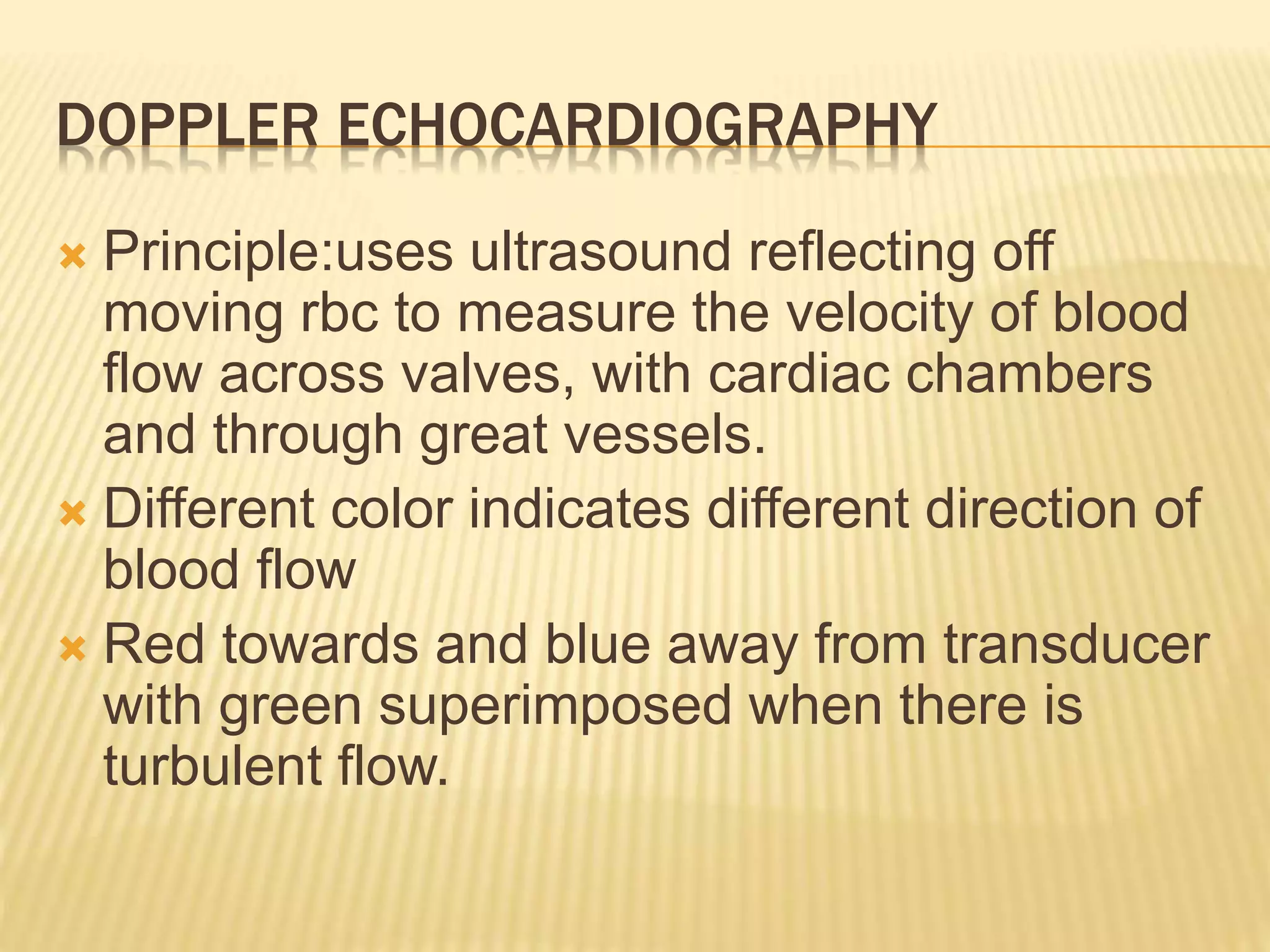 DOPPLER ECHOCARDIOGRAPHY
 Principle:uses ultrasound reflecting off
moving rbc to measure the velocity of blood
flow across valves, with cardiac chambers
and through great vessels.
 Different color indicates different direction of
blood flow
 Red towards and blue away from transducer
with green superimposed when there is
turbulent flow.
 