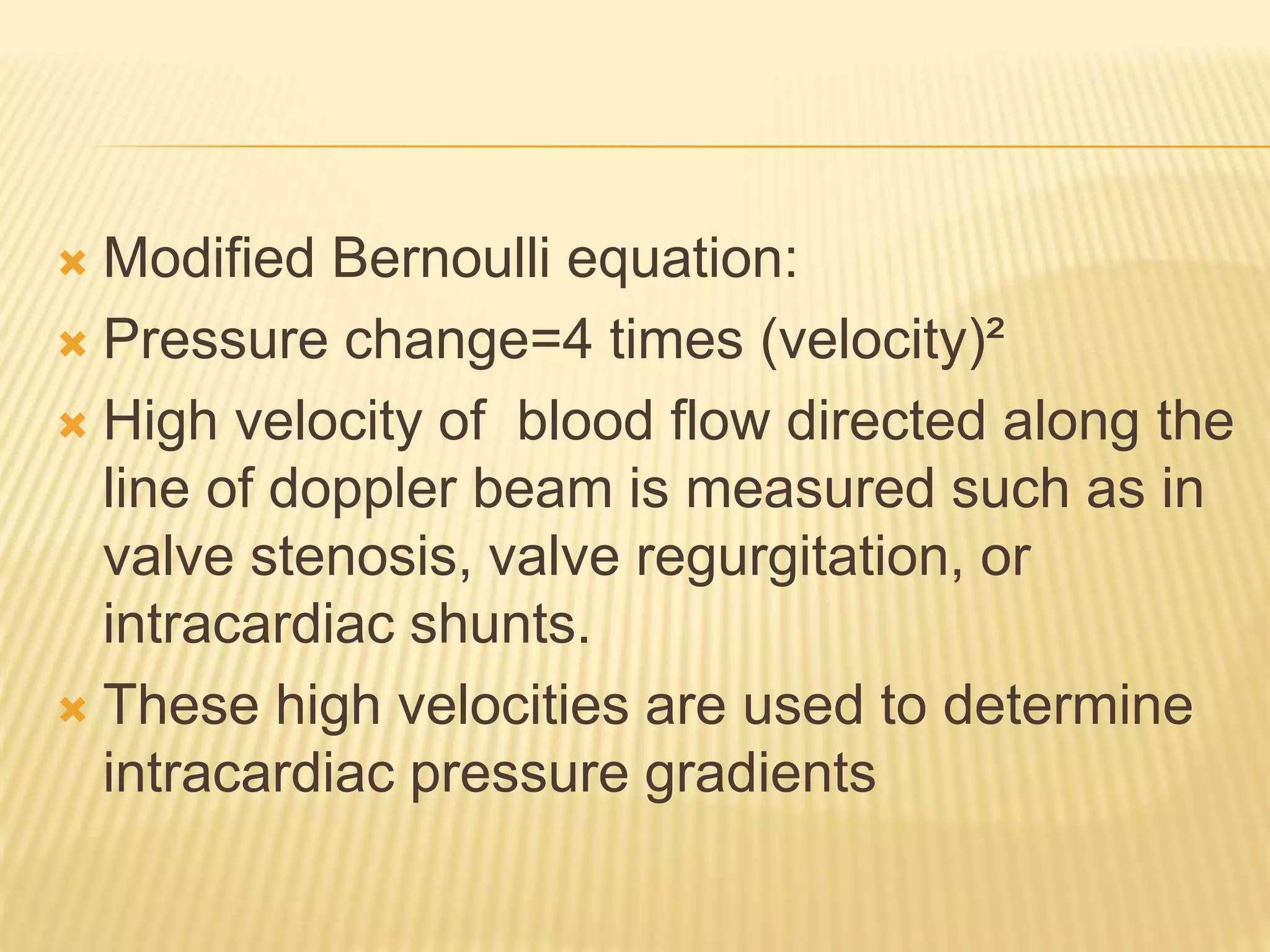  Modified Bernoulli equation:
 Pressure change=4 times (velocity)²
 High velocity of blood flow directed along the
line of doppler beam is measured such as in
valve stenosis, valve regurgitation, or
intracardiac shunts.
 These high velocities are used to determine
intracardiac pressure gradients
 