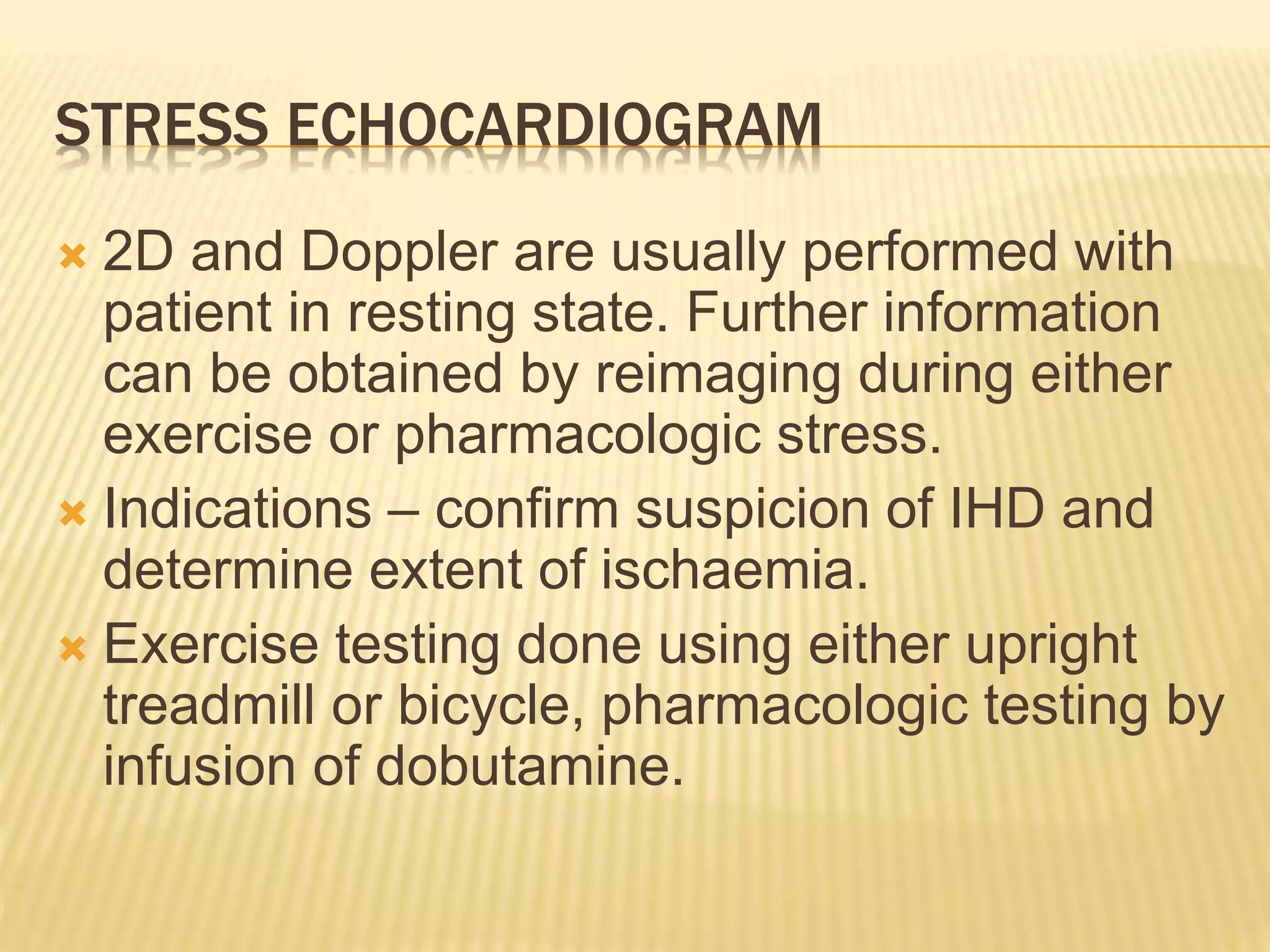 STRESS ECHOCARDIOGRAM
 2D and Doppler are usually performed with
patient in resting state. Further information
can be obtained by reimaging during either
exercise or pharmacologic stress.
 Indications – confirm suspicion of IHD and
determine extent of ischaemia.
 Exercise testing done using either upright
treadmill or bicycle, pharmacologic testing by
infusion of dobutamine.
 