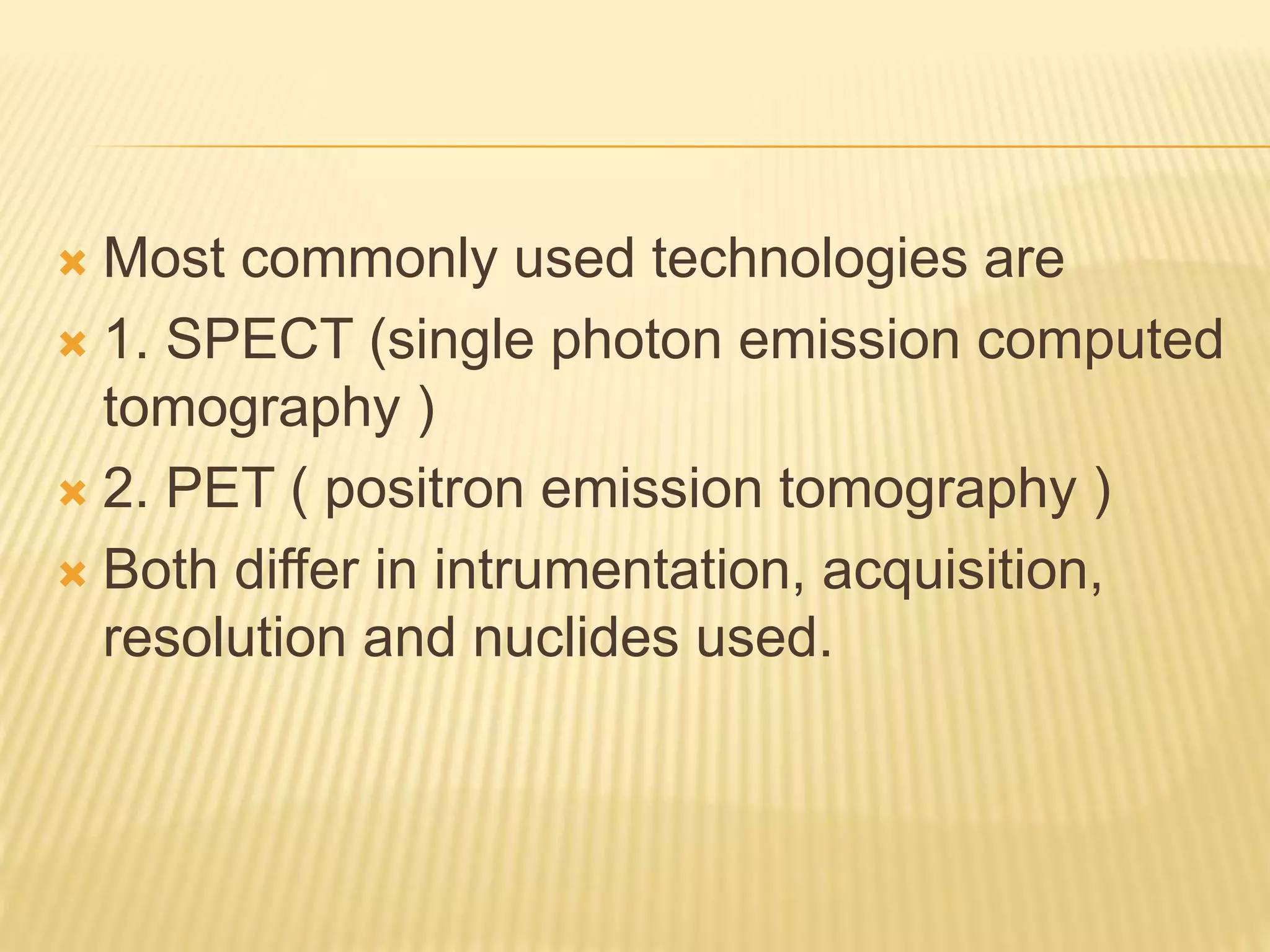  Most commonly used technologies are
 1. SPECT (single photon emission computed
tomography )
 2. PET ( positron emission tomography )
 Both differ in intrumentation, acquisition,
resolution and nuclides used.
 
