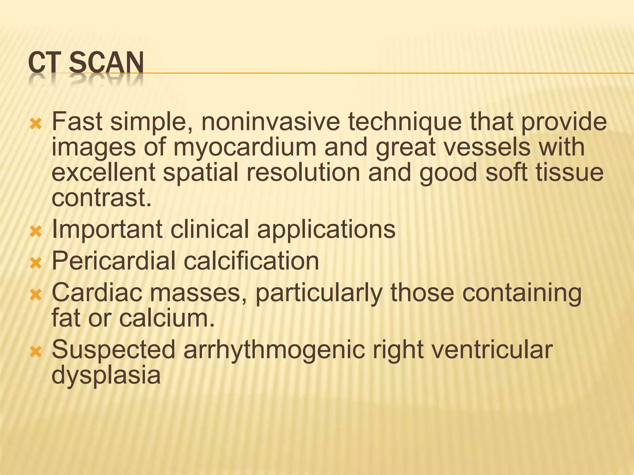 CT SCAN
 Fast simple, noninvasive technique that provide
images of myocardium and great vessels with
excellent spatial resolution and good soft tissue
contrast.
 Important clinical applications
 Pericardial calcification
 Cardiac masses, particularly those containing
fat or calcium.
 Suspected arrhythmogenic right ventricular
dysplasia
 