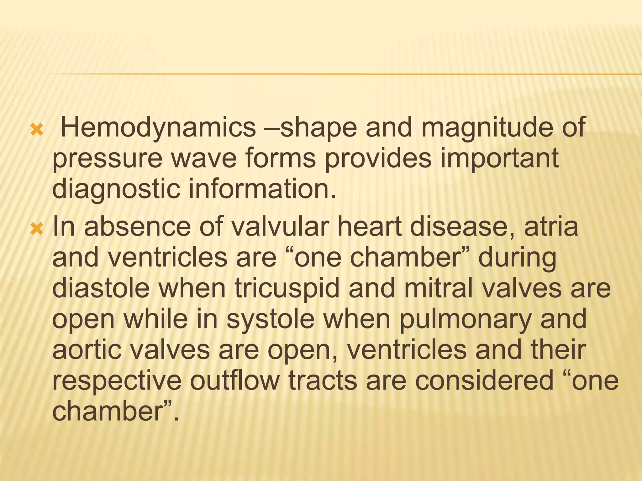  Hemodynamics –shape and magnitude of
pressure wave forms provides important
diagnostic information.
 In absence of valvular heart disease, atria
and ventricles are “one chamber” during
diastole when tricuspid and mitral valves are
open while in systole when pulmonary and
aortic valves are open, ventricles and their
respective outflow tracts are considered “one
chamber”.
 