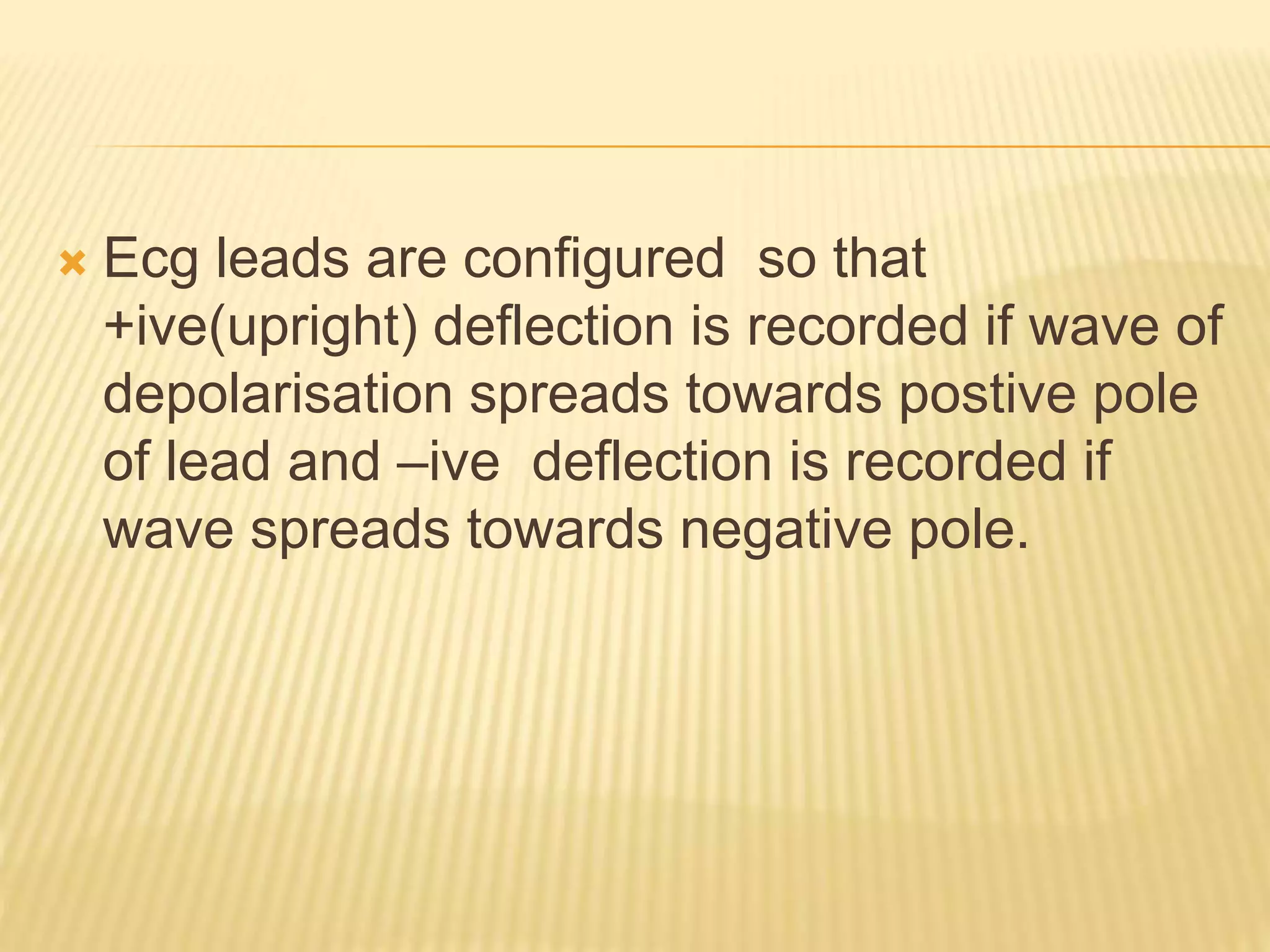  Ecg leads are configured so that
+ive(upright) deflection is recorded if wave of
depolarisation spreads towards postive pole
of lead and –ive deflection is recorded if
wave spreads towards negative pole.
 