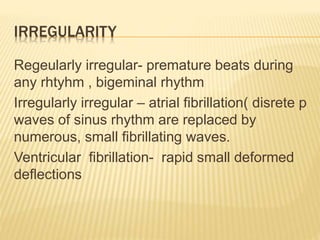 IRREGULARITY
Regeularly irregular- premature beats during
any rhtyhm , bigeminal rhythm
Irregularly irregular – atrial fibrillation( disrete p
waves of sinus rhythm are replaced by
numerous, small fibrillating waves.
Ventricular fibrillation- rapid small deformed
deflections
 