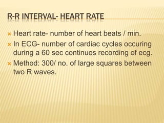 R-R INTERVAL- HEART RATE
 Heart rate- number of heart beats / min.
 In ECG- number of cardiac cycles occuring
during a 60 sec continuos recording of ecg.
 Method: 300/ no. of large squares between
two R waves.
 