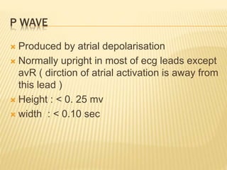 P WAVE
 Produced by atrial depolarisation
 Normally upright in most of ecg leads except
avR ( dirction of atrial activation is away from
this lead )
 Height : < 0. 25 mv
 width : < 0.10 sec
 