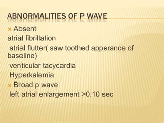ABNORMALITIES OF P WAVE
 Absent
atrial fibrillation
atrial flutter( saw toothed apperance of
baseline)
venticular tacycardia
Hyperkalemia
 Broad p wave
left atrial enlargement >0.10 sec
 