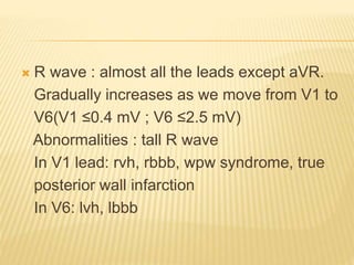  R wave : almost all the leads except aVR.
Gradually increases as we move from V1 to
V6(V1 ≤0.4 mV ; V6 ≤2.5 mV)
Abnormalities : tall R wave
In V1 lead: rvh, rbbb, wpw syndrome, true
posterior wall infarction
In V6: lvh, lbbb
 
