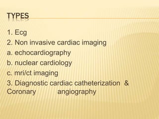 TYPES
1. Ecg
2. Non invasive cardiac imaging
a. echocardiography
b. nuclear cardiology
c. mri/ct imaging
3. Diagnostic cardiac catheterization &
Coronary angiography
 