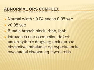 ABNORMAL QRS COMPLEX
 Normal width : 0.04 sec to 0.08 sec
 >0.08 sec
 Bundle branch block: rbbb, lbbb
 Intraventricular conduction defect:
antiarrhythmic drugs eg amiodarone,
electroltye imbalance eg hyperkalemia,
myocardial disease eg myocarditis
 