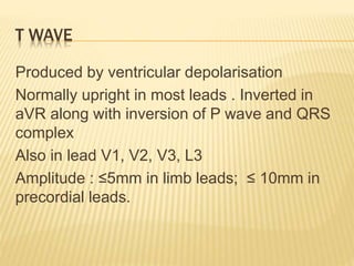 T WAVE
Produced by ventricular depolarisation
Normally upright in most leads . Inverted in
aVR along with inversion of P wave and QRS
complex
Also in lead V1, V2, V3, L3
Amplitude : ≤5mm in limb leads; ≤ 10mm in
precordial leads.
 