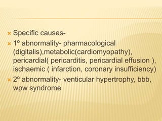  Specific causes-
 1º abnormality- pharmacological
(digitalis),metabolic(cardiomyopathy),
pericardial( pericarditis, pericardial effusion ),
ischaemic ( infarction, coronary insufficiency)
 2º abnormality- venticular hypertrophy, bbb,
wpw syndrome
 