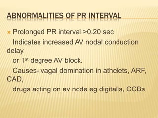 ABNORMALITIES OF PR INTERVAL
 Prolonged PR interval >0.20 sec
Indicates increased AV nodal conduction
delay
or 1st degree AV block.
Causes- vagal domination in athelets, ARF,
CAD,
drugs acting on av node eg digitalis, CCBs
 