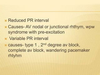  Reduced PR interval
 Causes- AV nodal or junctional rhthym, wpw
syndrome with pre-excitation
 Variable PR interval
 causes- type 1 , 2nd degree av block,
complete av block, wandering pacemaker
rhtyhm
 