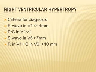 RIGHT VENTRICULAR HYPERTROPY
 Criteria for diagnosis
 R wave in V1 :> 4mm
 R:S in V1:>1
 S wave in V6 >7mm
 R in V1+ S in V6: >10 mm
 