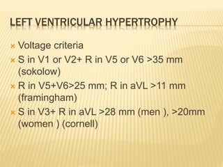 LEFT VENTRICULAR HYPERTROPHY
 Voltage criteria
 S in V1 or V2+ R in V5 or V6 >35 mm
(sokolow)
 R in V5+V6>25 mm; R in aVL >11 mm
(framingham)
 S in V3+ R in aVL >28 mm (men ), >20mm
(women ) (cornell)
 