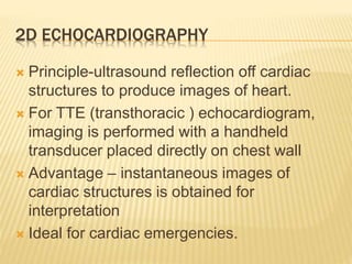 2D ECHOCARDIOGRAPHY
 Principle-ultrasound reflection off cardiac
structures to produce images of heart.
 For TTE (transthoracic ) echocardiogram,
imaging is performed with a handheld
transducer placed directly on chest wall
 Advantage – instantaneous images of
cardiac structures is obtained for
interpretation
 Ideal for cardiac emergencies.
 