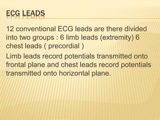 ECG LEADS
12 conventional ECG leads are there divided
into two groups : 6 limb leads (extremity) 6
chest leads ( precordial )
Limb leads record potentials transmitted onto
frontal plane and chest leads record potentials
transmitted onto horizontal plane.
 