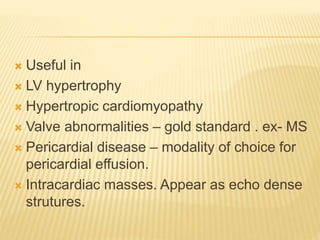  Useful in
 LV hypertrophy
 Hypertropic cardiomyopathy
 Valve abnormalities – gold standard . ex- MS
 Pericardial disease – modality of choice for
pericardial effusion.
 Intracardiac masses. Appear as echo dense
strutures.
 