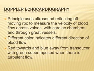 DOPPLER ECHOCARDIOGRAPHY
 Principle:uses ultrasound reflecting off
moving rbc to measure the velocity of blood
flow across valves, with cardiac chambers
and through great vessels.
 Different color indicates different direction of
blood flow
 Red towards and blue away from transducer
with green superimposed when there is
turbulent flow.
 