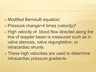  Modified Bernoulli equation:
 Pressure change=4 times (velocity)²
 High velocity of blood flow directed along the
line of doppler beam is measured such as in
valve stenosis, valve regurgitation, or
intracardiac shunts.
 These high velocities are used to determine
intracardiac pressure gradients
 