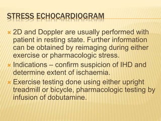 STRESS ECHOCARDIOGRAM
 2D and Doppler are usually performed with
patient in resting state. Further information
can be obtained by reimaging during either
exercise or pharmacologic stress.
 Indications – confirm suspicion of IHD and
determine extent of ischaemia.
 Exercise testing done using either upright
treadmill or bicycle, pharmacologic testing by
infusion of dobutamine.
 