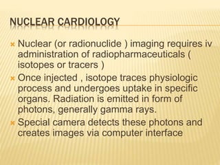 NUCLEAR CARDIOLOGY
 Nuclear (or radionuclide ) imaging requires iv
administration of radiopharmaceuticals (
isotopes or tracers )
 Once injected , isotope traces physiologic
process and undergoes uptake in specific
organs. Radiation is emitted in form of
photons, generally gamma rays.
 Special camera detects these photons and
creates images via computer interface
 