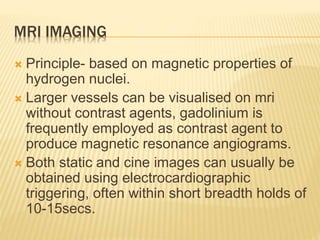 MRI IMAGING
 Principle- based on magnetic properties of
hydrogen nuclei.
 Larger vessels can be visualised on mri
without contrast agents, gadolinium is
frequently employed as contrast agent to
produce magnetic resonance angiograms.
 Both static and cine images can usually be
obtained using electrocardiographic
triggering, often within short breadth holds of
10-15secs.
 