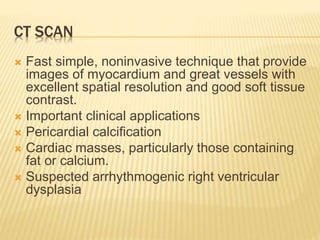 CT SCAN
 Fast simple, noninvasive technique that provide
images of myocardium and great vessels with
excellent spatial resolution and good soft tissue
contrast.
 Important clinical applications
 Pericardial calcification
 Cardiac masses, particularly those containing
fat or calcium.
 Suspected arrhythmogenic right ventricular
dysplasia
 