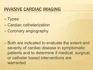 INVASIVE CARDIAC IMAGING
 Types:
 Cardiac catheterization
 Coronary angiography
 Both are indicated to evaluate the extent and
severity of cardiac disease in symptomatic
patients and to determine if medical, surgical,
or catheter based interventions are
warranted
 
