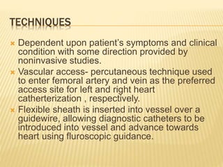 TECHNIQUES
 Dependent upon patient’s symptoms and clinical
condition with some direction provided by
noninvasive studies.
 Vascular access- percutaneous technique used
to enter femoral artery and vein as the preferred
access site for left and right heart
catherterization , respectively.
 Flexible sheath is inserted into vessel over a
guidewire, allowing diagnostic catheters to be
introduced into vessel and advance towards
heart using fluroscopic guidance.
 